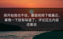 刚开始我也不信，蘑菇视频下载最近，事情一下就有味道了，评论区比内容还敢说