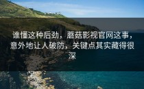 谁懂这种后劲，蘑菇影视官网这事，意外地让人破防，关键点其实藏得很深