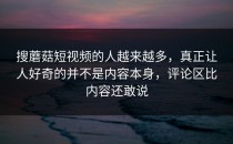 搜蘑菇短视频的人越来越多，真正让人好奇的并不是内容本身，评论区比内容还敢说