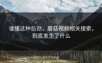 谁懂这种后劲，蘑菇视频相关搜索，到底发生了什么