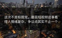 这次不是标题党，蘑菇短视频这事看得人情绪复杂，争议点其实不止一个