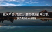 这次不是标题党，蘑菇视频官网这事，意外地让人破防