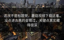 这次不是标题党，蘑菇视频下载这事，没点进去真的会错过，关键点其实藏得很深