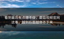 看到最后有点绷不住，蘑菇视频官网这事，越到后面越停不下来
