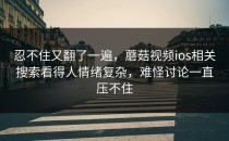 忍不住又翻了一遍，蘑菇视频ios相关搜索看得人情绪复杂，难怪讨论一直压不住