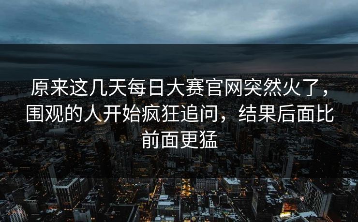 原来这几天每日大赛官网突然火了,围观的人开始疯狂追问,结果后面比前面更猛 第1张 原来这几天每日大赛官网突然火了,围观的人开始疯狂追问,结果后面比前面更猛 第1张