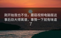 刚开始我也不信，蘑菇视频电脑版这事后劲大得离谱，事情一下就有味道了