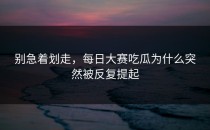 别急着划走，<strong>每日大赛吃瓜</strong>为什么突然被反复提起