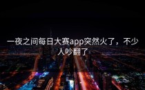 一夜之间<strong>每日大赛app</strong>突然火了，不少人吵翻了