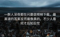 一群人深夜都在问蘑菇视频下载，最离谱的答案反而最像真的，不少人看完才后知后觉