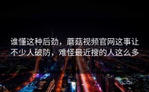 谁懂这种后劲，蘑菇视频官网这事让不少人破防，难怪最近搜的人这么多