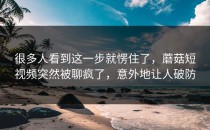 很多人看到这一步就愣住了，蘑菇短视频突然被聊疯了，意外地让人破防