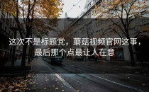 这次不是标题党，蘑菇视频官网这事，最后那个点最让人在意