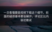一旦看懂蘑菇视频下载这个细节，前面的疑惑基本都会解开，评论区比内容还敢说
