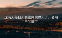 这两天<strong>每日大赛官网</strong>突然火了，老用户吵翻了