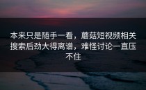 本来只是随手一看，蘑菇短视频相关搜索后劲大得离谱，难怪讨论一直压不住
