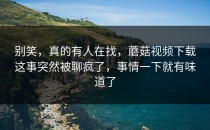 别笑，真的有人在找，蘑菇视频下载这事突然被聊疯了，事情一下就有味道了