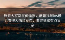 原来大家都在偷偷搜，蘑菇视频ios最近看得人情绪复杂，看完情绪有点复杂
