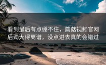 看到最后有点绷不住，蘑菇视频官网后劲大得离谱，没点进去真的会错过
