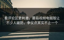 看评论区更刺激，蘑菇视频电脑版让不少人破防，争议点其实不止一个