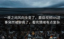 一夜之间风向全变了，蘑菇视频ios这事突然被聊疯了，看完情绪有点复杂