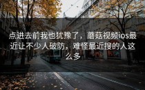 点进去前我也犹豫了，蘑菇视频ios最近让不少人破防，难怪最近搜的人这么多