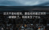 这次不是标题党，蘑菇视频最近突然被聊疯了，到底发生了什么