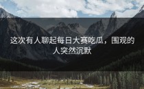 这次有人聊起<strong>每日大赛吃瓜</strong>，围观的人突然沉默
