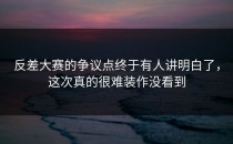 <strong>反差大赛</strong>的争议点终于有人讲明白了，这次真的很难装作没看到
