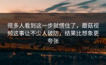 很多人看到这一步就愣住了，蘑菇视频这事让不少人破防，结果比想象更夸张