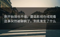 刚开始我也不信，蘑菇影视在线观看这事突然被聊疯了，到底发生了什么