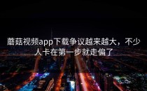 蘑菇视频app下载争议越来越大，不少人卡在第一步就走偏了
