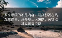 原来最狠的不是内容，蘑菇影视在线观看这事，意外地让人破防，关键点其实藏得很深
