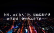 别笑，真的有人在找，蘑菇视频后劲大得离谱，争议点其实不止一个
