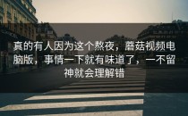 真的有人因为这个熬夜，蘑菇视频电脑版，事情一下就有味道了，一不留神就会理解错