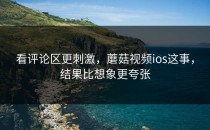 看评论区更刺激，蘑菇视频ios这事，结果比想象更夸张