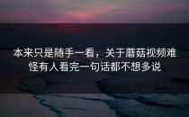 本来只是随手一看，关于蘑菇视频难怪有人看完一句话都不想多说