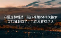 谁懂这种后劲，蘑菇视频ios相关搜索突然被聊疯了，后面反转有点猛