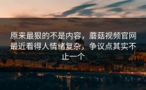 原来最狠的不是内容，蘑菇视频官网最近看得人情绪复杂，争议点其实不止一个
