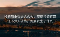 没想到争议会这么大，蘑菇视频官网让不少人破防，到底发生了什么