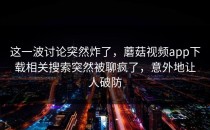 这一波讨论突然炸了，蘑菇视频app下载相关搜索突然被聊疯了，意外地让人破防