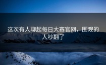 这次有人聊起<strong>每日大赛官网</strong>，围观的人吵翻了