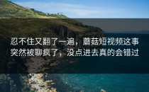 忍不住又翻了一遍，蘑菇短视频这事突然被聊疯了，没点进去真的会错过