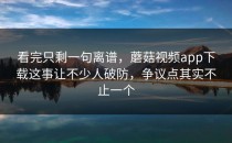 看完只剩一句离谱，蘑菇视频app下载这事让不少人破防，争议点其实不止一个