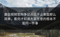 蘑菇视频官网争议点远不止表面那么简单，看完才知道大家在意的根本不是同一件事
