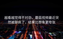越看越觉得不对劲，蘑菇视频最近突然被聊疯了，结果比想象更夸张