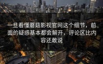 一旦看懂蘑菇影视官网这个细节，前面的疑惑基本都会解开，评论区比内容还敢说