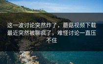 这一波讨论突然炸了，蘑菇视频下载最近突然被聊疯了，难怪讨论一直压不住