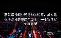蘑菇短视频被说得神神秘秘，其实最值得注意的是这个变化，一不留神就会理解错