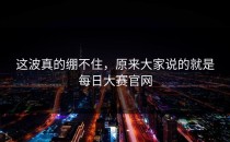 这波真的绷不住，原来大家说的就是<strong>每日大赛官网</strong>